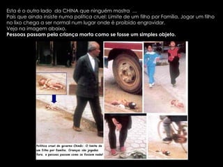 Esta é o outro lado  da CHINA que ninguém mostra  ... País que ainda insiste numa política cruel: Limite de um filho por Família. Jogar um filho no lixo chega a ser normal num lugar onde é proibido engravidar.  Veja na imagem abaixo. Pessoas passam pela criança morta como se fosse um simples objeto. 