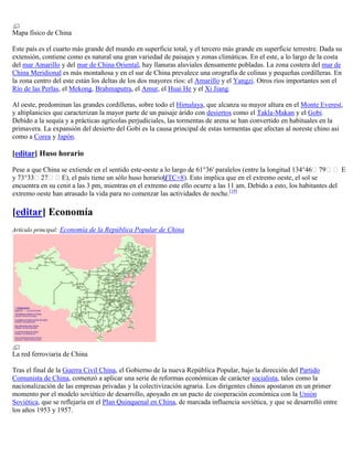 Mapa físico de China

Este país es el cuarto más grande del mundo en superficie total, y el tercero más grande en superficie terrestre. Dada su
extensión, contiene como es natural una gran variedad de paisajes y zonas climáticas. En el este, a lo largo de la costa
del mar Amarillo y del mar de China Oriental, hay llanuras aluviales densamente pobladas. La zona costera del mar de
China Meridional es más montañosa y en el sur de China prevalece una orografía de colinas y pequeñas cordilleras. En
la zona centro del este están los deltas de los dos mayores ríos: el Amarillo y el Yangzi. Otros ríos importantes son el
Río de las Perlas, el Mekong, Brahmaputra, el Amur, el Huai He y el Xi Jiang.

Al oeste, predominan las grandes cordilleras, sobre todo el Himalaya, que alcanza su mayor altura en el Monte Everest,
y altiplanicies que caracterizan la mayor parte de un paisaje árido con desiertos como el Takla-Makan y el Gobi.
Debido a la sequía y a prácticas agrícolas perjudiciales, las tormentas de arena se han convertido en habituales en la
primavera. La expansión del desierto del Gobi es la causa principal de estas tormentas que afectan al noreste chino así
como a Corea y Japón.

[editar] Huso horario

Pese a que China se extiende en el sentido este-oeste a lo largo de 61°36' paralelos (entre la longitud 134°46ʼ79ʼʼ E
y 73°33ʼ27ʼʼE), el país tiene un sólo huso horarioUTC+8). Esto implica que en el extremo oeste, el sol se
                                                        (
encuentra en su cenit a las 3 pm, mientras en el extremo este ello ocurre a las 11 am. Debido a esto, los habitantes del
extremo oeste han atrasado la vida para no comenzar las actividades de noche.[19]

[editar] Economía
Artículo principal: Economía de la República Popular de China




La red ferroviaria de China

Tras el final de la Guerra Civil China, el Gobierno de la nueva República Popular, bajo la dirección del Partido
Comunista de China, comenzó a aplicar una serie de reformas económicas de carácter socialista, tales como la
nacionalización de las empresas privadas y la colectivización agraria. Los dirigentes chinos apostaron en un primer
momento por el modelo soviético de desarrollo, apoyado en un pacto de cooperación económica con la Unión
Soviética, que se reflejaría en el Plan Quinquenal en China, de marcada influencia soviética, y que se desarrolló entre
los años 1953 y 1957.
 