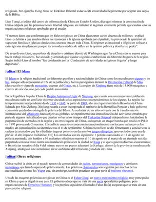 religiosas. Por ejemplo, Hong Zhou de Turkistán Oriental todavía está encarcelado ilegalmente por aceptar una copia
de la Biblia.

Liao Tianqi, el editor del centro de información de China en Estados Unidos, dice que mientras la constitución de
China estipula que las personas tienen libertad religiosa, en realidad, el régimen solamente permite que existan solo las
organizaciones religiosas aprobadas por el estado.

“Tenemos datos que confirman que los fieles religiosos en China alcanzaron varios decenas de millones –explicó
Liao– y debido a que muchos fieles no reconocen a la iglesia aprobada por el partido, ha provocado la aparición de
supuestas familias e iglesias clandestinas una tras otra en toda China. El régimen es irracional e ilógico en sofocar a
estas iglesias simplemente porque los considera medios de influir en la opinión pública y desafiar su poder”.

De acuerdo con Liao, un profesor de derecho y cristiano devoto de Washington que fue a China con su esposa para
hacer trabajo misionero, fue acosado y arrestado por ayudar a iglesias establecidas en diferentes hogares de la región.
Según indicó Liao el hombre “fue condenado por la „Conducción de actividades religiosas ilegales‟ y luego
deportado”.

[editar] El Islam

El Islam es la religión tradicional de diferentes pueblos y nacionalidades de China como los musulmanes uigures y los
hui, aunque sólo representan el 1% de la población y fueron perseguidos durante la Revolución Cultural de Mao
(destrucción y cierre de mezquitas, quemas del Corán, etc.). La región de Xinjiang tiene más de 15.000 mezquitas y
centros de oración, uno por cada pueblo musulmán.

En la República Popular China la Región Autónoma Uigür de Xinjiang, que cuenta con una importante población
musulmana sufre un conflicto violento vinculado a las aspiraciones independentistas de los uigures. La región fue
temporalmente independiente desde 1933 a 1945. A partir de 1949, año en el que triunfaba la Revolución China
liderada por Mao Zedong, Xinjiang pasaría a estar incorporada al territorio de la República Popular y bajo gobierno
comunista quedando restringida la práctica del Islam. A mediados de los años noventa con la transformación
internacional del yihadismo hacia objetivos globales, se experimentó una intensificación del activismo terrorista por
parte de uigures radicalizados que querían volver a los tiempos del Turkestán Oriental independiente. Iniciándose la
perpetración de atentados en la región y en otros lugares de China, incluyendo un ataque bomba que estalló en Pekín
en 1997 provocando 2 muertos. El conflicto empezó a conocerse internacionalmente tras hacerse un hueco en los
medios de comunicación occidentales tras el 11 de septiembre. Si bien el conflicto se dio firmemente a conocer con la
cadena de atentados que los yihadistas iugures cometieron durante los juegos olímpicos, aprovechado como era de
prever, el alto impacto mediático.[130] Los atentados son los siguientes: 3 policías asesinados el 12 de agosto; un
policía asesinado, dos heridos y 10 asaltantes yihadistas muertos el 10 de agosto en el marco de un atentado suicida
perpetrado con una moto contra una instalación policial en la ciudad de Kuqa y al que siguieron diversas escaramuzas;
y 16 policías muertos el día 4 del mismo mes en un puesto aduanero de Kashgar, dentro de la provincia musulmana de
Xinjiang, atestiguan este incremento en la visibilidad del terrorismo yihadista en China.

[editar] Otras religiones

China recibió la visita en el pasado remoto de comunidades de judíos, zoroastrianos, maniqueos y cristianos
nestorianos que han desaparecido prácticamente. Las prácticas chamanistas son seguidas por muchas de las
nacionalidades (como los Yugur que, sin embargo, también practican en gran parte el budismo tibetano).

Una de las mayores polémicas religiosas en China es el Falun Gong, un nuevo movimiento religioso muy perseguido
en China y que es ilegal en ese país. El gobierno aduce que se trata de una secta apocalíptica peligrosa, pero
organizaciones de Derechos Humanos y los propios seguidores (llamados Falun Dafa) aseguran que se trata de una
persecución religiosa.
 