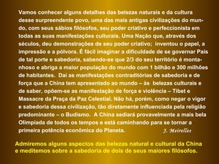 Vamos conhecer alguns detalhes das belezas naturais e da cultura desse surpreendente povo, uma das mais antigas civilizações do mun-do, com seus sábios filósofos, seu poder criativo e perfeccionista em todas as suas manifestações culturais. Uma Nação que, através dos séculos, deu demonstrações de seu poder criativo;  inventou o papel, a impressão e a pólvora. É fácil imaginar a dificuldade de se governar País de tal porte e sabedoria, sabendo-se que 2/3 do seu território é monta-nhoso e abriga a maior população do mundo com 1 bilhão e 300 milhões de habitantes.  Daí as manifestações contraditórias de sabedoria e de força que a China tem apresentado ao mundo – às  belezas culturais e de saber, opõem-se as manifestação de força e violência – Tibet e Massacre da Praça da Paz Celestial. Não há, porém, como negar o vigor e sabedoria dessa civilização, tão diretamente influenciada pela religião predominante – o Budismo.  A China sediará provavelmente a mais bela Olimpíada de todos os tempos e está caminhando para se tornar a primeira potência econômica do Planeta.  J. Meirelles Admiremos alguns aspectos das belezas natural e cultural da China e meditemos sobre a sabedoria de dois de seus maiores filósofos.  