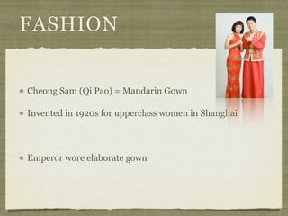 FASHION


Cheong Sam (Qi Pao) = Mandarin Gown

Invented in 1920s for upperclass women in Shanghai



Emperor wore elaborate gown
 