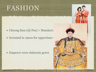FASHION


Cheong Sam (Qi Pao) = Mandarin Gown

Invented in 1920s for upperclass women in Shanghai



Emperor wore elaborate gown
 