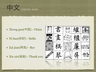 (ZHONG WEN)




Zhong guo(        ) - China


Ni hao(       ) - Hello


Zai jian(      ) - Bye


Xie xie(      ) - Thank you
 
