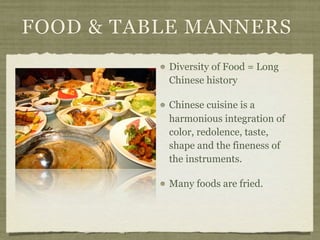 FOOD & TABLE MANNERS
          Diversity of Food = Long
          Chinese history

          Chinese cuisine is a
          harmonious integration of
          color, redolence, taste,
          shape and the fineness of
          the instruments.

          Many foods are fried.
 