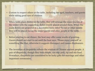 Custom to respect others at the table, including the aged, teachers, and guests
while taking good care of children

When hosts place dishes on the table, they will arrange the main courses at
the center with the supporting dishes evenly placed around them. When the
main dishes are prepared in a decorative form either by cut or other means
they will be placed facing the major guests and elder people at the table.

Before starting to eat dinner, the host may offer some words of greeting.
Guests should not start to eat until the host says, 'Please enjoy yourself' or
something like that, otherwise it suggests disrespect and causes displeasure.

The invention of chopsticks reflects the wisdom of Chinese ancient people. A
pair of chopsticks, though they look simple, can nip, pick, rip and stir food.
Nowadays, chopsticks are considered to be lucky gifts for marriage and other
important ceremonies.
 
