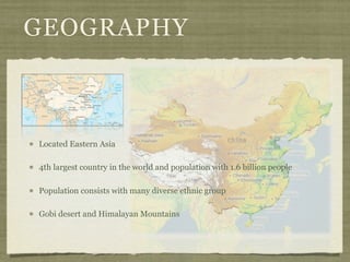 GEOGRAPHY



Located Eastern Asia

4th largest country in the world and population with 1.6 billion people

Population consists with many diverse ethnic group

Gobi desert and Himalayan Mountains
 