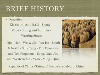 BRIEF HISTORY
 Dynasties
  Xia (2100-1600 B.C.) - Shang -
   Zhou - Spring and Autumn -
          Warring States

Qin - Han - Wei & Jin - Wu Hu - South
 & North - Sui - Tang - Fire Dynasties
 and Ten Kingdoms - Song, Liao, Jin,
and Western Xia - Yuan - Ming - Qing

 Republic of China - Taiwan / People’s republic of China
 