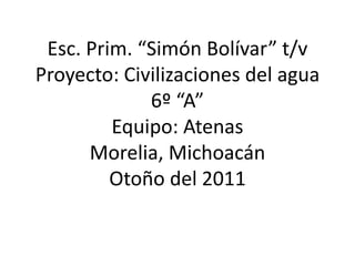 Esc. Prim. “Simón Bolívar” t/v
Proyecto: Civilizaciones del agua
             6º “A”
         Equipo: Atenas
      Morelia, Michoacán
         Otoño del 2011
 
