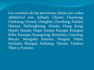 Los nombres de las provincias chinas (en orden
alfabético) son: Anhuéi; Chansí; Chantung;
Chekiang; Chensí; Chinghái; Chunking; Fukién;
Hainan; Heilungkiang; Honán; Hong Kong;
Hopéi; Hunán; Hupé; Kansú; Kiangsí; Kiangsú;
Kilin; Kuangsí; Kuangtung; Kueichéu; Liaoning;
Macao; Mongolia Interior; Ningsiá; Pekín;
Sechuán; Shangái; Sinkiang; Taiwán; Tiankín;
Tíbet; y Yunnán.
 