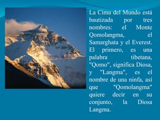 La Cima del Mundo está
bautizada por tres
nombres: el Monte
Qomolangma, el
Samarghata y el Everest.
El primero, es una
palabra tibetana,
"Qomo", significa Diosa,
y "Langma", es el
nombre de una ninfa, así
que "Qomolangma"
quiere decir en su
conjunto, la Diosa
Langma.
 