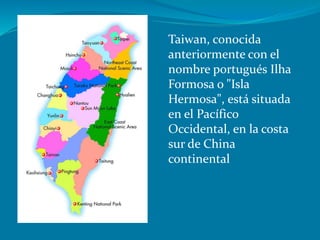 Taiwan, conocida
anteriormente con el
nombre portugués Ilha
Formosa o "Isla
Hermosa", está situada
en el Pacífico
Occidental, en la costa
sur de China
continental
 