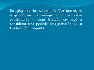 En 1989, tras los sucesos de Tiananmen, se
suspendieron los trabajos sobre la nueva
constitución y Gran Bretaña se negó a
considerar una posible renegociación de la
Declaración Conjunta.
 