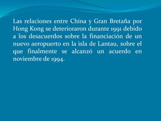 Las relaciones entre China y Gran Bretaña por
Hong Kong se deterioraron durante 1991 debido
a los desacuerdos sobre la financiación de un
nuevo aeropuerto en la isla de Lantau, sobre el
que finalmente se alcanzó un acuerdo en
noviembre de 1994.
 