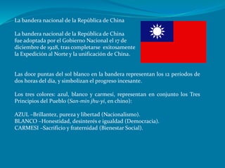 La bandera nacional de la República de China
La bandera nacional de la República de China
fue adoptada por el Gobierno Nacional el 17 de
diciembre de 1928, tras completarse exitosamente
la Expedición al Norte y la unificación de China.
Las doce puntas del sol blanco en la bandera representan los 12 períodos de
dos horas del día, y simbolizan el progreso incesante.
Los tres colores: azul, blanco y carmesí, representan en conjunto los Tres
Principios del Pueblo (San-min jhu-yi, en chino):
AZUL –Brillantez, pureza y libertad (Nacionalismo).
BLANCO –Honestidad, desinterés e igualdad (Democracia).
CARMESI –Sacrificio y fraternidad (Bienestar Social).
 