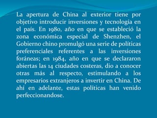 La apertura de China al exterior tiene por
objetivo introducir inversiones y tecnología en
el país. En 1980, año en que se estableció la
zona económica especial de Shenzhen, el
Gobierno chino promulgó una serie de políticas
preferenciales referentes a las inversiones
foráneas; en 1984, año en que se declararon
abiertas las 14 ciudades costeras, dio a conocer
otras más al respecto, estimulando a los
empresarios extranjeros a invertir en China. De
ahí en adelante, estas políticas han venido
perfeccionandose.
 