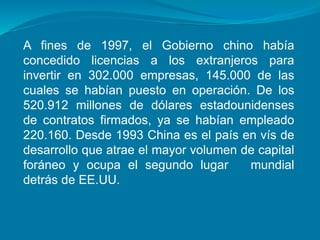 A fines de 1997, el Gobierno chino había
concedido licencias a los extranjeros para
invertir en 302.000 empresas, 145.000 de las
cuales se habían puesto en operación. De los
520.912 millones de dólares estadounidenses
de contratos firmados, ya se habían empleado
220.160. Desde 1993 China es el país en vís de
desarrollo que atrae el mayor volumen de capital
foráneo y ocupa el segundo lugar mundial
detrás de EE.UU.
 