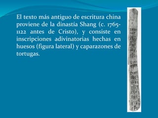 El texto más antiguo de escritura china
proviene de la dinastía Shang (c. 1765-
1122 antes de Cristo), y consiste en
inscripciones adivinatorias hechas en
huesos (figura lateral) y caparazones de
tortugas.
 