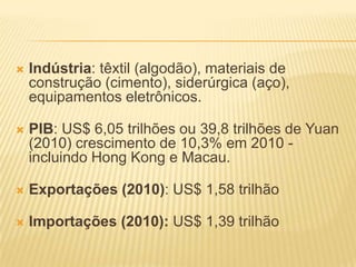    Indústria: têxtil (algodão), materiais de
    construção (cimento), siderúrgica (aço),
    equipamentos eletrônicos.

   PIB: US$ 6,05 trilhões ou 39,8 trilhões de Yuan
    (2010) crescimento de 10,3% em 2010 -
    incluindo Hong Kong e Macau.

   Exportações (2010): US$ 1,58 trilhão

   Importações (2010): US$ 1,39 trilhão
 
