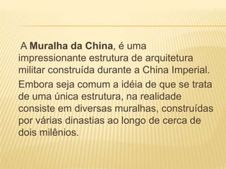 A Muralha da China, é uma
impressionante estrutura de arquitetura
militar construída durante a China Imperial.
Embora seja comum a idéia de que se trata
de uma única estrutura, na realidade
consiste em diversas muralhas, construídas
por várias dinastias ao longo de cerca de
dois milênios.
 