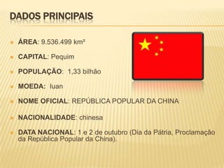 DADOS PRINCIPAIS

   ÁREA: 9.536.499 km²

   CAPITAL: Pequim

   POPULAÇÃO: 1,33 bilhão

   MOEDA: Iuan

   NOME OFICIAL: REPÚBLICA POPULAR DA CHINA

   NACIONALIDADE: chinesa

   DATA NACIONAL: 1 e 2 de outubro (Dia da Pátria, Proclamação
    da República Popular da China).
 