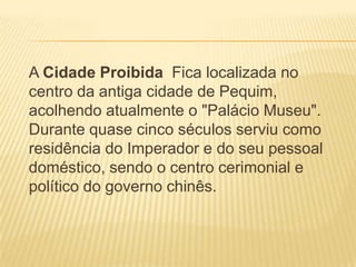 A Cidade Proibida Fica localizada no
centro da antiga cidade de Pequim,
acolhendo atualmente o "Palácio Museu".
Durante quase cinco séculos serviu como
residência do Imperador e do seu pessoal
doméstico, sendo o centro cerimonial e
político do governo chinês.
 