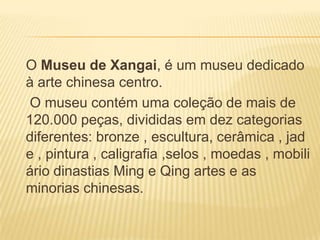 O Museu de Xangai, é um museu dedicado
à arte chinesa centro.
O museu contém uma coleção de mais de
120.000 peças, divididas em dez categorias
diferentes: bronze , escultura, cerâmica , jad
e , pintura , caligrafia ,selos , moedas , mobili
ário dinastias Ming e Qing artes e as
minorias chinesas.
 