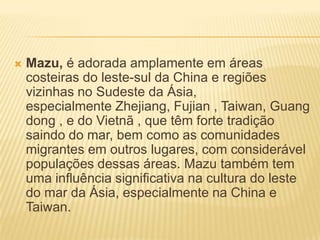    Mazu, é adorada amplamente em áreas
    costeiras do leste-sul da China e regiões
    vizinhas no Sudeste da Ásia,
    especialmente Zhejiang, Fujian , Taiwan, Guang
    dong , e do Vietnã , que têm forte tradição
    saindo do mar, bem como as comunidades
    migrantes em outros lugares, com considerável
    populações dessas áreas. Mazu também tem
    uma influência significativa na cultura do leste
    do mar da Ásia, especialmente na China e
    Taiwan.
 