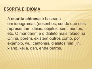 ESCRITA E IDIOMA

 A escrita chinesa é baseada
 em ideogramas (desenhos, sendo que eles
 representam idéias, objetos, sentimentos,
 etc. O mandarim é o dialeto mais falado na
 China, porém, existem outros como, por
 exemplo, wu, cantonês, dialetos min, jin,
 xiang, kejia, gan, entre outros.
 