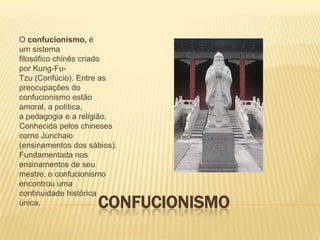 O confucionismo, é
um sistema
filosófico chinês criado
por Kung-Fu-
Tzu (Confúcio). Entre as
preocupações do
confucionismo estão
amoral, a política,
a pedagogia e a religião.
Conhecida pelos chineses
como Junchaio
(ensinamentos dos sábios).
Fundamentada nos
ensinamentos de seu
mestre, o confucionismo
encontrou uma
continuidade histórica
única.               CONFUCIONISMO
 