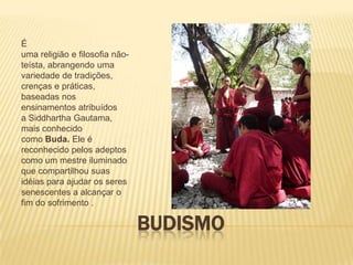 É
uma religião e filosofia não-
teísta, abrangendo uma
variedade de tradições,
crenças e práticas,
baseadas nos
ensinamentos atribuídos
a Siddhartha Gautama,
mais conhecido
como Buda. Ele é
reconhecido pelos adeptos
como um mestre iluminado
que compartilhou suas
idéias para ajudar os seres
senescentes a alcançar o
fim do sofrimento .

                                BUDISMO
 