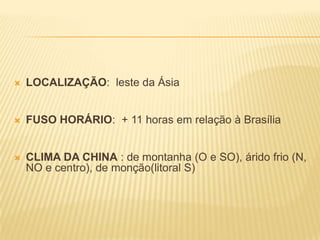    LOCALIZAÇÃO: leste da Ásia


   FUSO HORÁRIO: + 11 horas em relação à Brasília


   CLIMA DA CHINA : de montanha (O e SO), árido frio (N,
    NO e centro), de monção(litoral S)
 