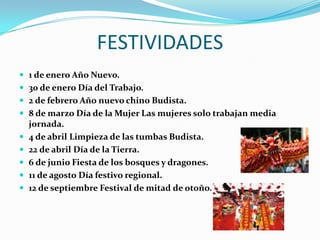 FESTIVIDADES
1 de enero Año Nuevo.
30 de enero Día del Trabajo.
2 de febrero Año nuevo chino Budista.
8 de marzo Día de la Mujer Las mujeres solo trabajan media
jornada.
4 de abril Limpieza de las tumbas Budista.
22 de abril Día de la Tierra.
6 de junio Fiesta de los bosques y dragones.
11 de agosto Día festivo regional.
12 de septiembre Festival de mitad de otoño.