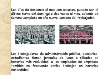 Los días de descanso al mes son escasos: pueden ser el
último turno del domingo o dos veces al mes, además de
semana completa en año nuevo, semana del trabajador.




Los trabajadores de administración pública, bancarios,
estudiantes tienen jornadas de lunes a sábados en
horarios más reducidos: a los empleados de empresas
también es frecuente verlos trabajar en horarios
extendidos.
 