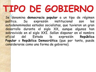 Se denomina democracia popular a un tipo de régimen
político.   Su     expresión    institucional   son    los
autodenominados estados socialistas, que tuvieron un gran
desarrollo durante el siglo XX, aunque algunos han
sobrevivido en el siglo XXI. Solían disponer en el nombre
oficial   del     Estado     la    expresión     República
Popular o República Democrática (que por tanto, puede
considerarse como una forma de gobierno).
 
