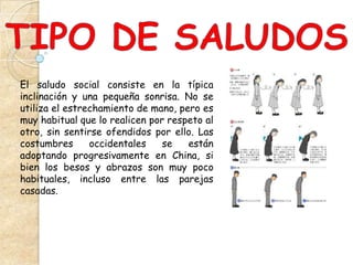 El saludo social consiste en la típica
inclinación y una pequeña sonrisa. No se
utiliza el estrechamiento de mano, pero es
muy habitual que lo realicen por respeto al
otro, sin sentirse ofendidos por ello. Las
costumbres      occidentales    se   están
adoptando progresivamente en China, si
bien los besos y abrazos son muy poco
habituales, incluso entre las parejas
casadas.
 