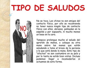 No se toca. Los chinos no son amigos del
contacto físico, por ello se recomienda
no tener nunca ningún tipo de contacto
físico con ellos, abrazos, palmadas en la
espalda y por supuesto, ni mucho menos
un beso en la cara.

Tampoco prolongue mucho el saludo del
apretón de manos, o coloque su otra
mano sobre las manos que están
saludando o tome el brazo de la persona
a la que está dando la mano. Este tipo de
"afectos" no son costumbre en su país y
por lo tanto no están bien vistos. Incluso
podemos llegar a incomodarlos si
actuamos de esta forma.
 