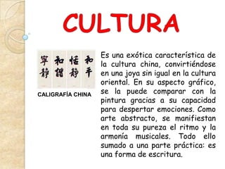 Es una exótica característica de
                   la cultura china, convirtiéndose
                   en una joya sin igual en la cultura
                   oriental. En su aspecto gráfico,
CALIGRAFÍA CHINA   se la puede comparar con la
                   pintura gracias a su capacidad
                   para despertar emociones. Como
                   arte abstracto, se manifiestan
                   en toda su pureza el ritmo y la
                   armonía musicales. Todo ello
                   sumado a una parte práctica: es
                   una forma de escritura.
 