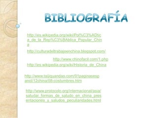 http://es.wikipedia.org/wiki/Pol%C3%ADtic
 a_de_la_Rep%C3%BAblica_Popular_Chin
 a
 http://culturadeltrabajoenchina.blogspot.com/

                 http://www.chinofacil.com/1.php
 http://es.wikipedia.org/wiki/Historia_de_China

http://www.taijiquandao.com/01paginasesp
anol/12china/08-costumbres.htm

http://www.protocolo.org/internacional/asia/
saludar_formas_de_saludo_en_china_pres
entaciones_y_saludos_peculiaridades.html
 