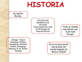 Su capital:
     Beijing.

                              (oficial) chino
                             (mandarín); (no
                                 oficiales)
                          varios dialectos y más          Tiene un tamaño
                            de 20 lenguas de              equivalente casi
                             minorías étnicas                al de toda
                                                              Europa.

  Shangai; Tianjin;
 Shenyang; Wuham;
Guangzhou; (Cantón);                        Es la tercera nación
 Harbin; Chongqing;                           mas grande del
Nanjing; Xi'an; Dalian;                      mundo después de
      Chengdu
                                              Rusia y Canadá
 