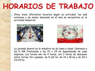 China tiene diferentes horarios según su actividad; los más
extensos y de menor descanso en el mes se encuentran en la
actividad industrial.




La jornada laboral en la industria es de lunes a lunes. Comienza a
las 8 AM finalizando a las 23 o 24 hs dependiendo de cada
empresa. Los turnos son de 4 horas, con 2 horas de descanso
entre turnos. Por ejemplo: de 8 a12 hs, de 14 a 18 hs y de 20 a
23/24 hs.
 