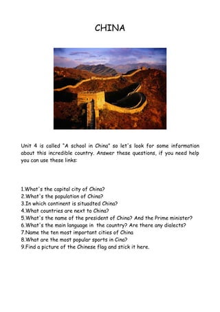 CHINA




Unit 4 is called “A school in China” so let's look for some information
about this incredible country. Answer these questions, if you need help
you can use these links:




1.What's the capital city of China?
2.What's the population of China?
3.In which continent is situadted China?
4.What countries are next to China?
5.What's the name of the president of China? And the Prime minister?
6.What's the main language in the country? Are there any dialects?
7.Name the ten most important cities of China
8.What are the most popular sports in Cina?
9.Find a picture of the Chinese flag and stick it here.
 