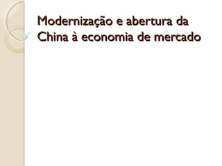 Modernização e abertura da
China à economia de mercado
 
