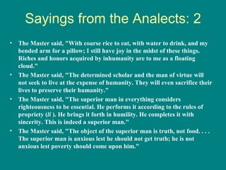 Sayings from the Analects: 2
•   The Master said, "With coarse rice to eat, with water to drink, and my
    bended arm for a pillow; I still have joy in the midst of these things.
    Riches and honors acquired by inhumanity are to me as a floating
    cloud."
•   The Master said, "The determined scholar and the man of virtue will
    not seek to live at the expense of humanity. They will even sacrifice their
    lives to preserve their humanity."
•   The Master said, "The superior man in everything considers
    righteousness to be essential. He performs it according to the rules of
    propriety (li ). He brings it forth in humility. He completes it with
    sincerity. This is indeed a superior man."
•   The Master said, "The object of the superior man is truth, not food. . . .
    The superior man is anxious lest he should not get truth; he is not
    anxious lest poverty should come upon him."
 