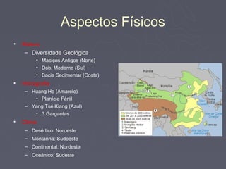 Aspectos Físicos
•   Relevo
     – Diversidade Geológica
         • Maciços Antigos (Norte)
         • Dob. Moderno (Sul)
         • Bacia Sedimentar (Costa)
•   Hidrografia
     – Huang Ho (Amarelo)
        • Planície Fértil
     – Yang Tsé Kiang (Azul)
        • 3 Gargantas
•   Clima
     – Desértico: Noroeste
     – Montanha: Sudoeste
     – Continental: Nordeste
     – Oceânico: Sudeste
 