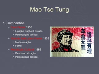 Mao Tse Tung

• Campanhas
  – Cem Flores 1956
     • Ligação Nação X Estado
     • Perseguição política
  – Grande Salto para Frente 1958
     • Modernização
     • Fome
  – Revolução Cultural 1966
     • Desburocratização
     • Perseguição política
 
