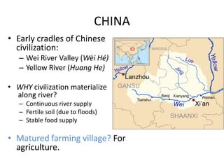CHINA
• Early cradles of Chinese
  civilization:
   – Wei River Valley (Wèi Hé)
   – Yellow River (Huang He)

• WHY civilization materialize
  along river?
   – Continuous river supply
   – Fertile soil (due to floods)
   – Stable food supply

• Matured farming village? For
  agriculture.
 