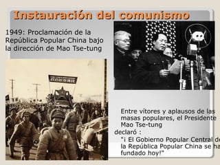 Instauración del comunismo
1949: Proclamación de la
República Popular China bajo
la dirección de Mao Tse-tung




                                 Entre vítores y aplausos de las
                                 masas populares, el Presidente
                                 Mao Tse-tung
                               declaró :
                                 "¡ El Gobierno Popular Central de
                                 la República Popular China se ha
                                 fundado hoy!"
 