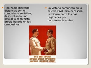    Mao había marcado         La victoria comunista en la
    distancias con el          Guerra Civil hizo necesaria
    comunismo soviético,       la alianza entre los dos
    desarrollando una          regímenes por
    ideología comunista
                               conveniencia mutua
    propia basada en los
    campesinos
 