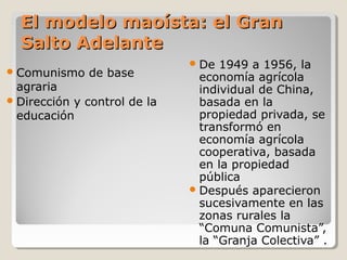 El modelo maoísta: el Gran
  Salto Adelante
                               De  1949 a 1956, la
 Comunismo   de base           economía agrícola
  agraria                       individual de China,
 Dirección y control de la     basada en la
  educación                     propiedad privada, se
                                transformó en
                                economía agrícola
                                cooperativa, basada
                                en la propiedad
                                pública
                               Después aparecieron
                                sucesivamente en las
                                zonas rurales la
                                “Comuna Comunista”,
                                la “Granja Colectiva” .
 