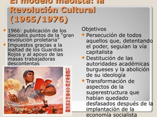 El modelo maoísta: la
  Revolución Cultural
  (1965/1976)
 1966:  publicación de los      Objetivos
  dieciséis puntos de la “gran    Persecución de todos
  revolución proletaria”           aquellos que, detentando
 Impuestos gracias a la
                                   el poder, seguían la vía
  lealtad de los Guardias
  Rojos y al apoyo de las          capitalista
  masas trabajadoras              Destitución de las
  descontentas                     autoridades académicas
                                   burgueses y la abolición
                                   de su ideología
                                  Transformación de
                                   aspectos de la
                                   superestructura que
                                   habían quedado
                                   desfasados después de la
                                   implantación de la
                                   economía socialista
 